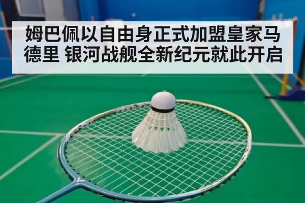 姆巴佩以自由身正式加盟皇家马德里 银河战舰全新纪元就此开启