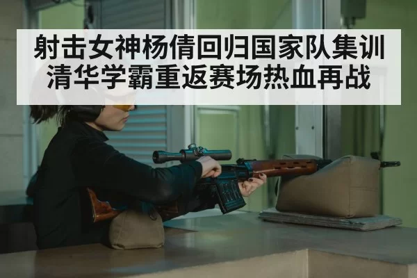 射击女神杨倩回归国家队集训 清华学霸重返赛场热血再战