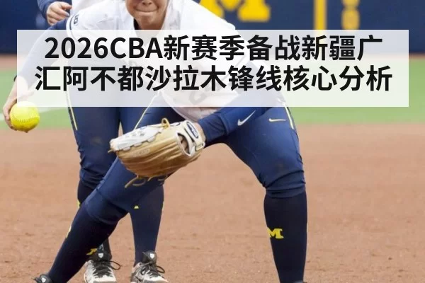 2026CBA新赛季备战新疆广汇阿不都沙拉木锋线核心分析